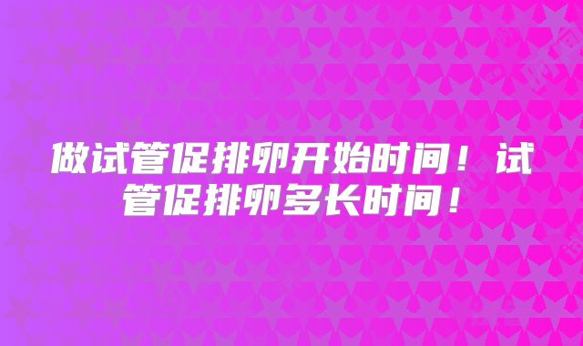 做试管促排卵开始时间！试管促排卵多长时间！