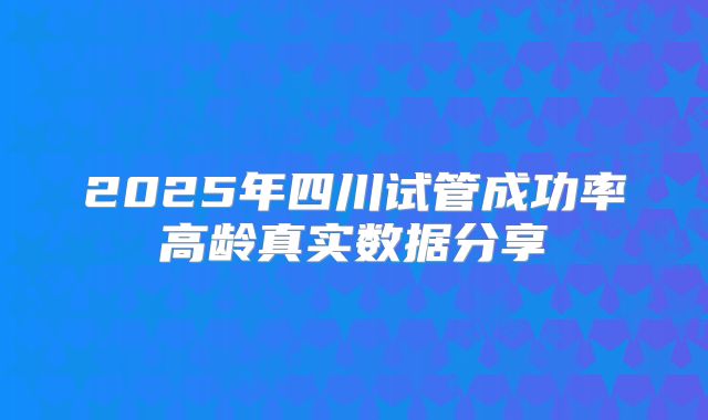 2025年四川试管成功率高龄真实数据分享
