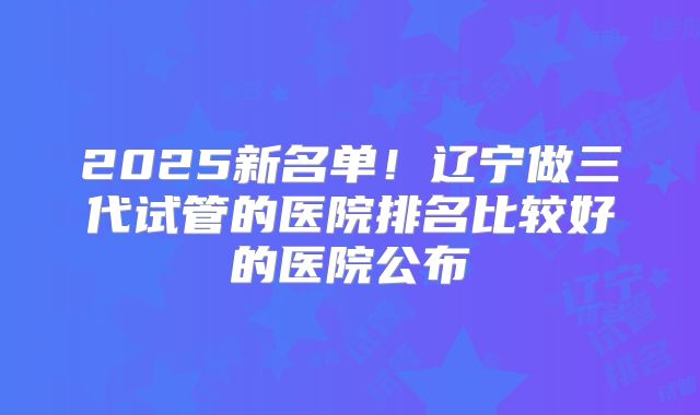2025新名单！辽宁做三代试管的医院排名比较好的医院公布