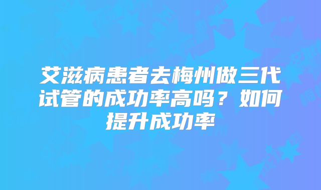 艾滋病患者去梅州做三代试管的成功率高吗?如何提升成功率