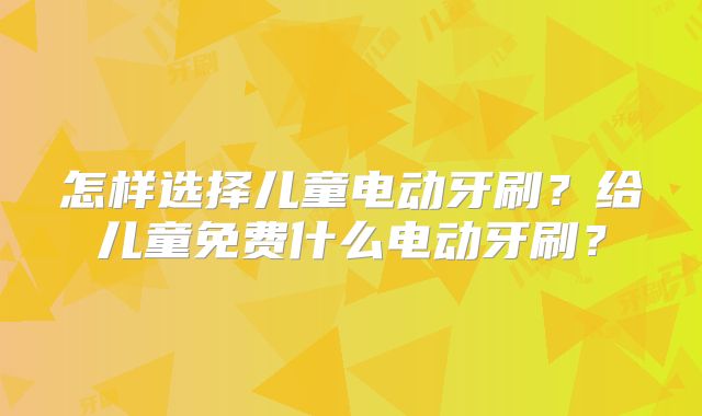 怎样选择儿童电动牙刷?给儿童免费什么电动牙刷?