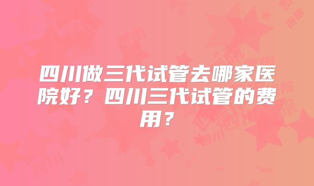 四川做三代试管去哪家医院好？四川三代试管的费用？