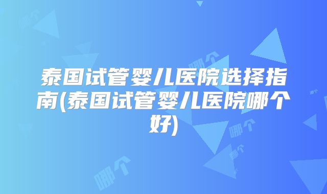 泰国试管婴儿医院选择指南(泰国试管婴儿医院哪个好)