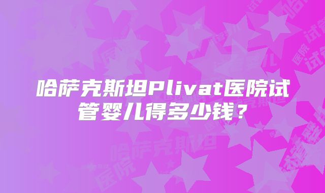 哈萨克斯坦Plivat医院试管婴儿得多少钱?