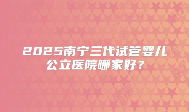 2025南宁三代试管婴儿公立医院哪家好？