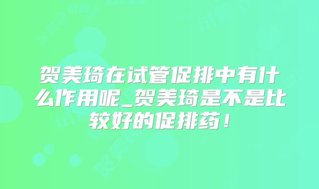 贺美琦在试管促排中有什么作用呢_贺美琦是不是比较好的促排药!