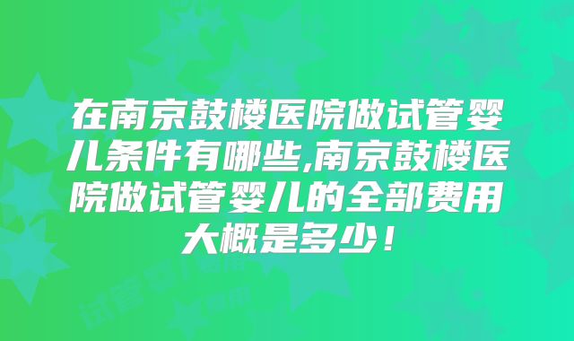 在南京鼓楼医院做试管婴儿条件有哪些,南京鼓楼医院做试管婴儿的全部费用大概是多少！