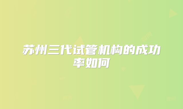 苏州三代试管机构的成功率如何