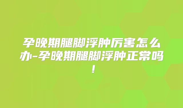 孕晚期腿脚浮肿厉害怎么办-孕晚期腿脚浮肿正常吗！