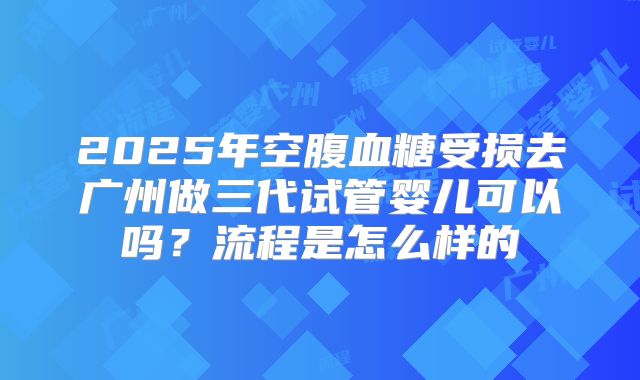 2025年空腹血糖受损去广州做三代试管婴儿可以吗？流程是怎么样的