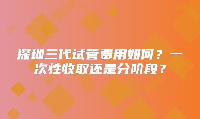 深圳三代试管费用如何？一次性收取还是分阶段？