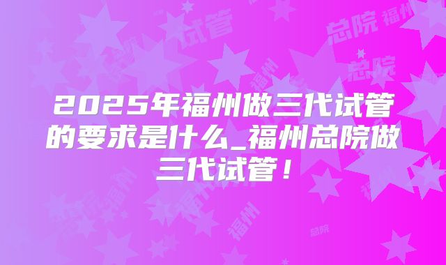 2025年福州做三代试管的要求是什么_福州总院做三代试管！