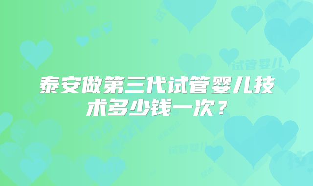 泰安做第三代试管婴儿技术多少钱一次？