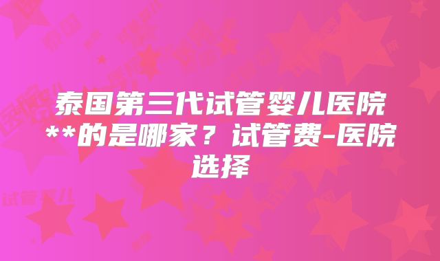 泰国第三代试管婴儿医院**的是哪家？试管费-医院选择