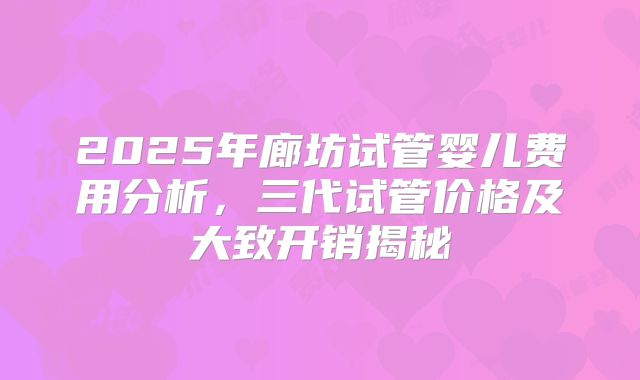 2025年廊坊试管婴儿费用分析，三代试管价格及大致开销揭秘