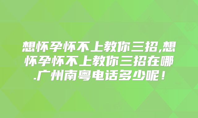 想怀孕怀不上教你三招,想怀孕怀不上教你三招在哪.广州南粤电话多少呢!