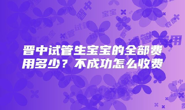 晋中试管生宝宝的全部费用多少?不成功怎么收费