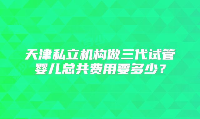 天津私立机构做三代试管婴儿总共费用要多少？