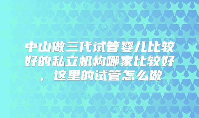 中山做三代试管婴儿比较好的私立机构哪家比较好,这里的试管怎么做
