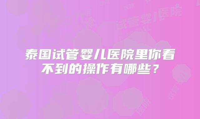 泰国试管婴儿医院里你看不到的操作有哪些？