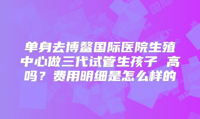 单身去博鳌国际医院生殖中心做三代试管生孩子 高吗？费用明细是怎么样的