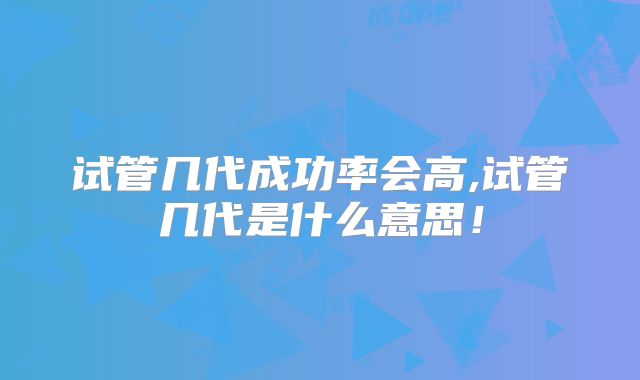 试管几代成功率会高,试管几代是什么意思!