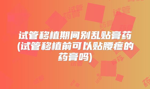 试管移植期间别乱贴膏药(试管移植前可以贴腰疼的药膏吗)