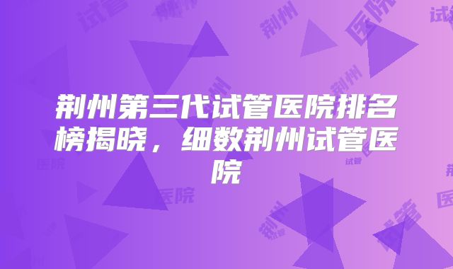荆州第三代试管医院排名榜揭晓，细数荆州试管医院