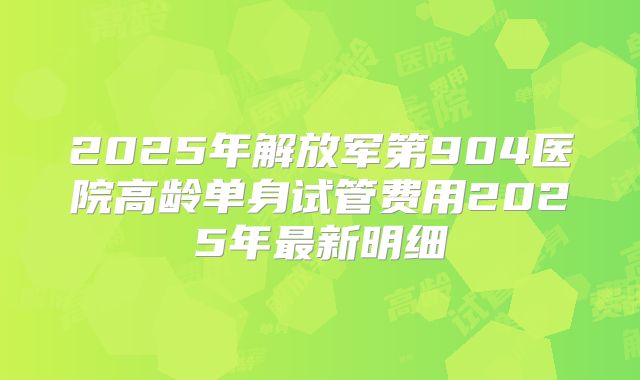 2025年解放军第904医院高龄单身试管费用2025年最新明细