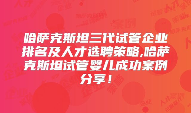 哈萨克斯坦三代试管企业排名及人才选聘策略,哈萨克斯坦试管婴儿成功案例分享！