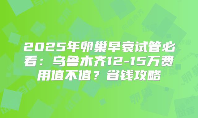 2025年卵巢早衰试管必看：乌鲁木齐12-15万费用值不值？省钱攻略