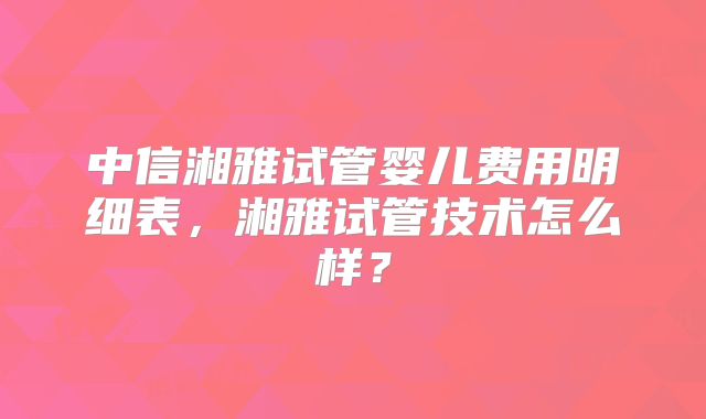 中信湘雅试管婴儿费用明细表，湘雅试管技术怎么样？