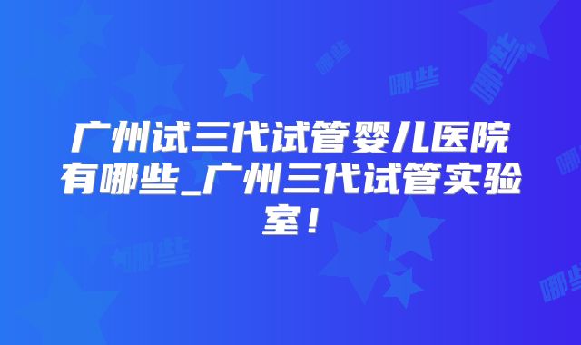 广州试三代试管婴儿医院有哪些_广州三代试管实验室！