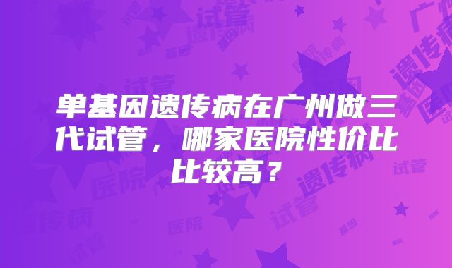 单基因遗传病在广州做三代试管，哪家医院性价比比较高？