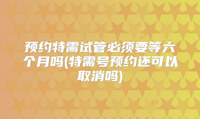 预约特需试管必须要等六个月吗(特需号预约还可以取消吗)