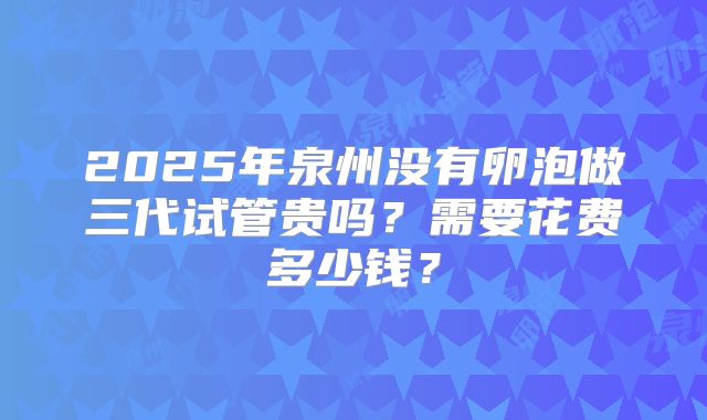 2025年泉州没有卵泡做三代试管贵吗？需要花费多少钱？