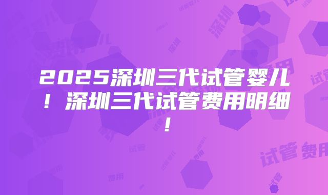 2025深圳三代试管婴儿！深圳三代试管费用明细！