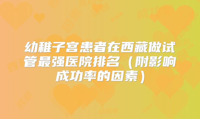 幼稚子宫患者在西藏做试管最强医院排名（附影响成功率的因素）