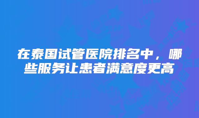在泰国试管医院排名中，哪些服务让患者满意度更高
