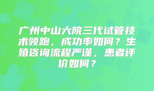 广州中山六院三代试管技术领跑，成功率如何？生殖咨询流程严谨，患者评价如何？