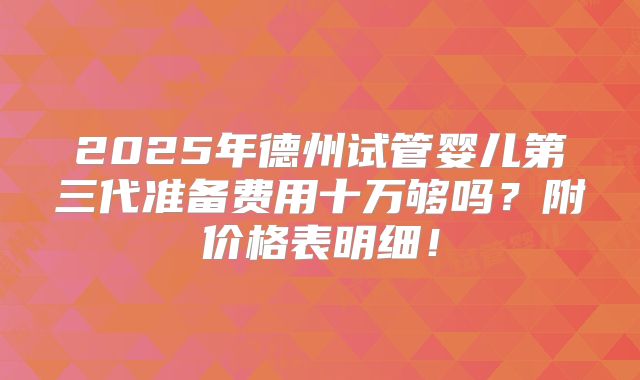 2025年德州试管婴儿第三代准备费用十万够吗？附价格表明细！