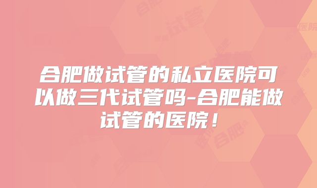 合肥做试管的私立医院可以做三代试管吗-合肥能做试管的医院！