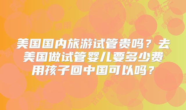 美国国内旅游试管贵吗？去美国做试管婴儿要多少费用孩子回中国可以吗？