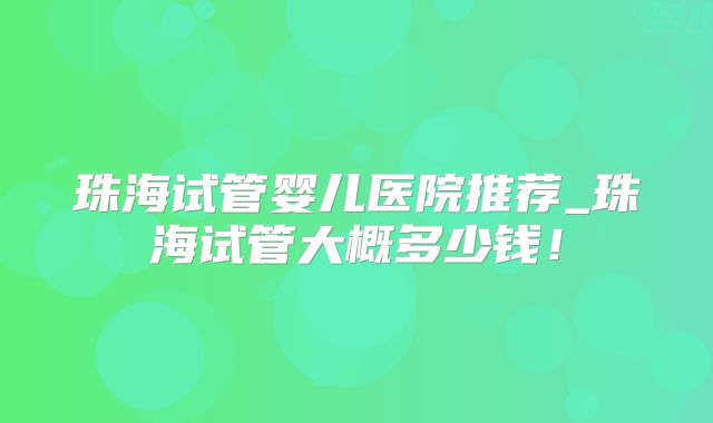 珠海试管婴儿医院推荐_珠海试管大概多少钱！