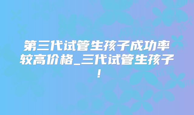 第三代试管生孩子成功率较高价格_三代试管生孩子！