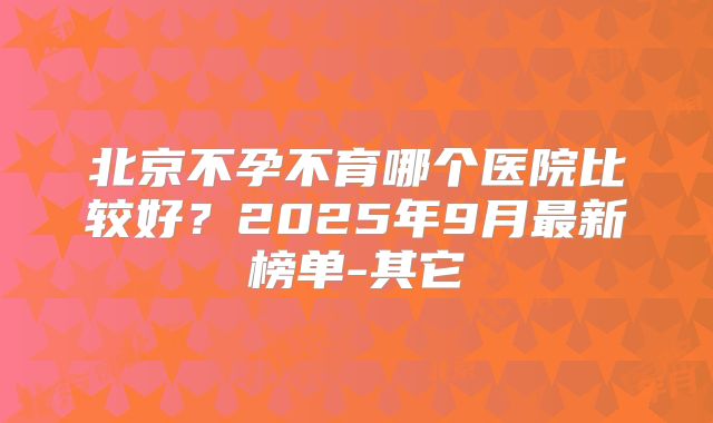北京不孕不育哪个医院比较好？2025年9月最新榜单-其它