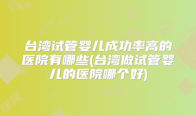 台湾试管婴儿成功率高的医院有哪些(台湾做试管婴儿的医院哪个好)