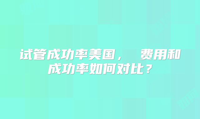 试管成功率美国， 费用和成功率如何对比？