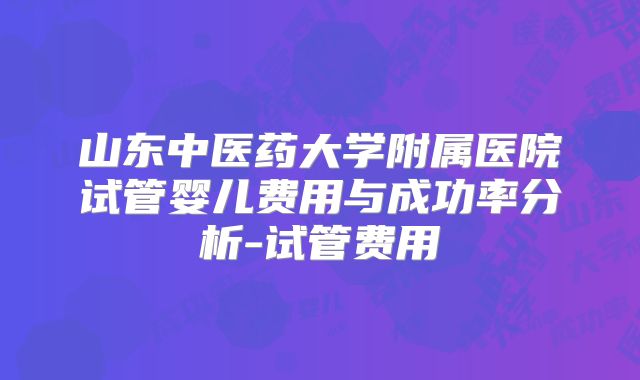 山东中医药大学附属医院试管婴儿费用与成功率分析-试管费用