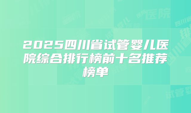 2025四川省试管婴儿医院综合排行榜前十名推荐榜单